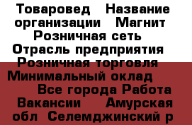 Товаровед › Название организации ­ Магнит, Розничная сеть › Отрасль предприятия ­ Розничная торговля › Минимальный оклад ­ 27 500 - Все города Работа » Вакансии   . Амурская обл.,Селемджинский р-н